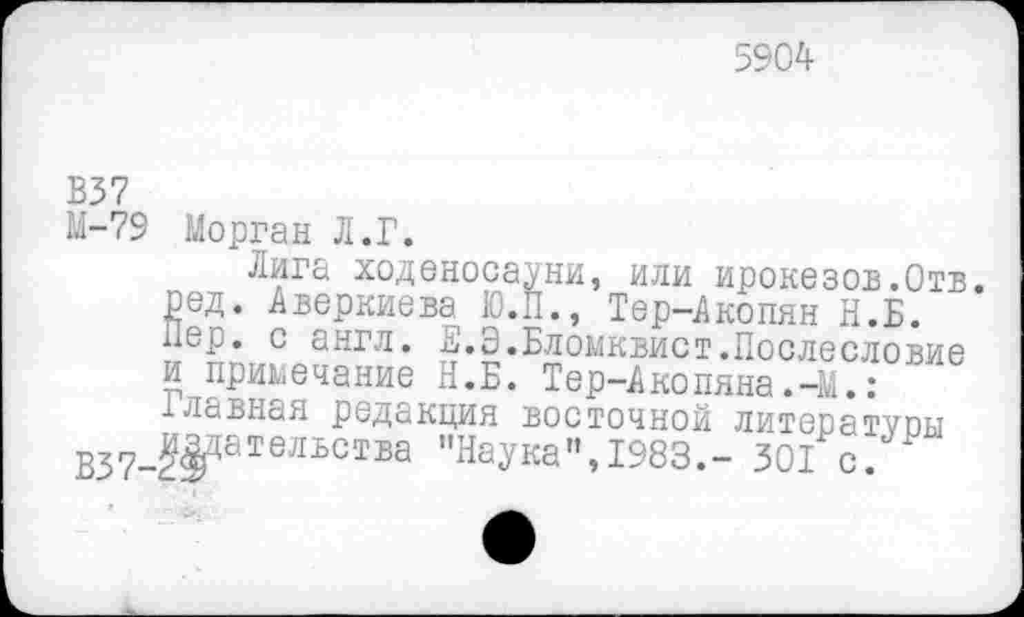 ﻿5904
В37
М-79 Морган Л.Г.
Лига ходеносауни, или ирокезов.Отв. ред. Аверкиева Ю.П., Тер-Акопян Н.Б. Пер. с англ. Е.Э.Бломквист.Послесловие и примечание Н.Б. Тер-Акопяна.-М.: Главная редакция восточной литературы В37-^8Тельства "НаУка", 1983.- 301 с.